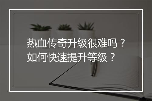 热血传奇升级很难吗？如何快速提升等级？