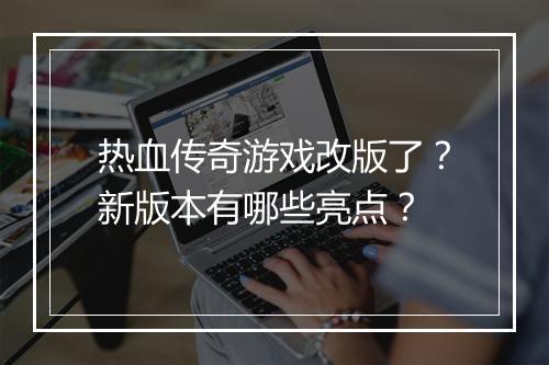 热血传奇游戏改版了？新版本有哪些亮点？