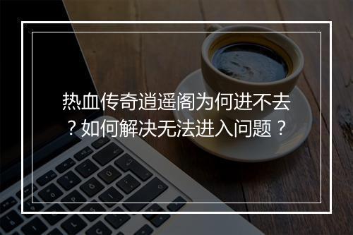 热血传奇逍遥阁为何进不去？如何解决无法进入问题？