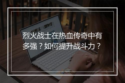 烈火战士在热血传奇中有多强？如何提升战斗力？