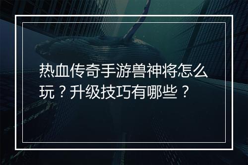 热血传奇手游兽神将怎么玩？升级技巧有哪些？