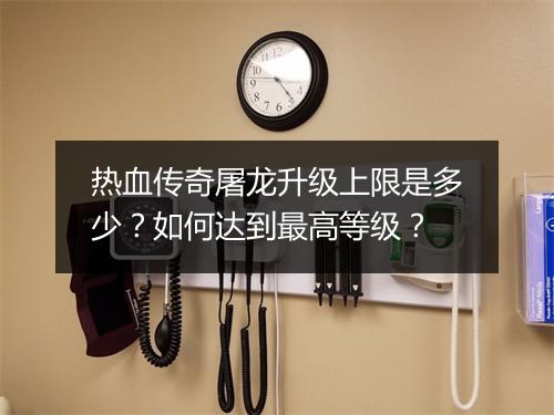 热血传奇屠龙升级上限是多少？如何达到最高等级？