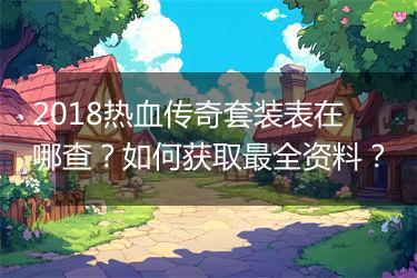 2018热血传奇套装表在哪查？如何获取最全资料？