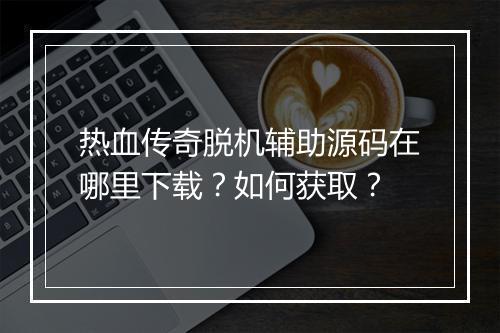 热血传奇脱机辅助源码在哪里下载？如何获取？