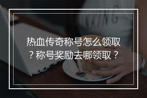 热血传奇称号怎么领取？称号奖励去哪领取？