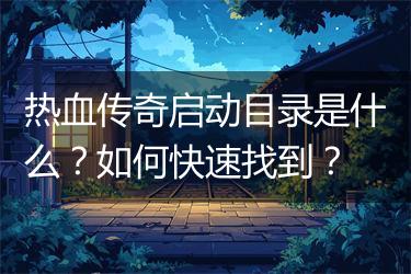 热血传奇启动目录是什么？如何快速找到？