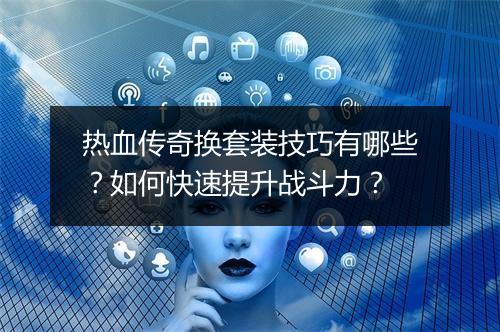 热血传奇换套装技巧有哪些？如何快速提升战斗力？