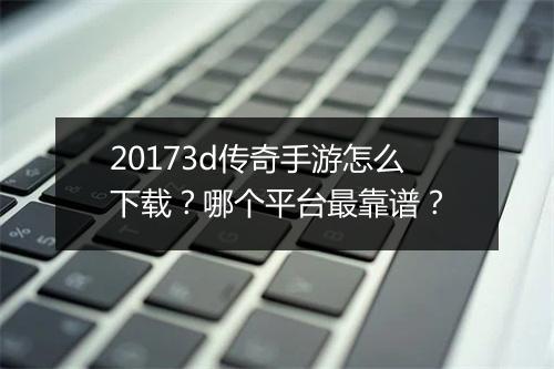 20173d传奇手游怎么下载？哪个平台最靠谱？