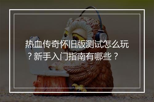 热血传奇怀旧版测试怎么玩？新手入门指南有哪些？