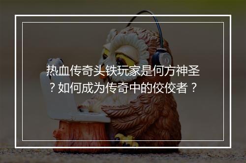 热血传奇头铁玩家是何方神圣？如何成为传奇中的佼佼者？