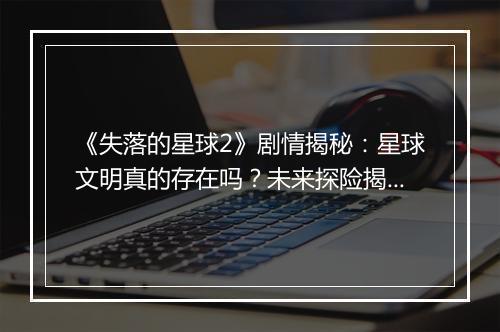 《失落的星球2》剧情揭秘：星球文明真的存在吗？未来探险揭秘