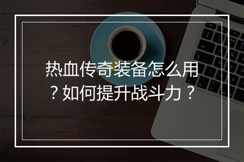 热血传奇装备怎么用？如何提升战斗力？