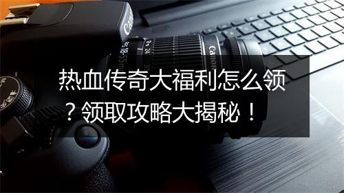 热血传奇大福利怎么领？领取攻略大揭秘！