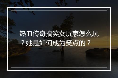 热血传奇搞笑女玩家怎么玩？她是如何成为笑点的？