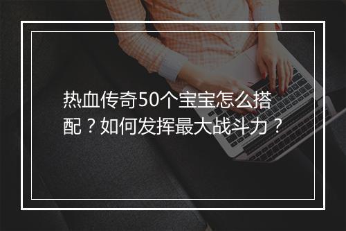 热血传奇50个宝宝怎么搭配？如何发挥最大战斗力？