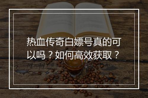 热血传奇白嫖号真的可以吗？如何高效获取？