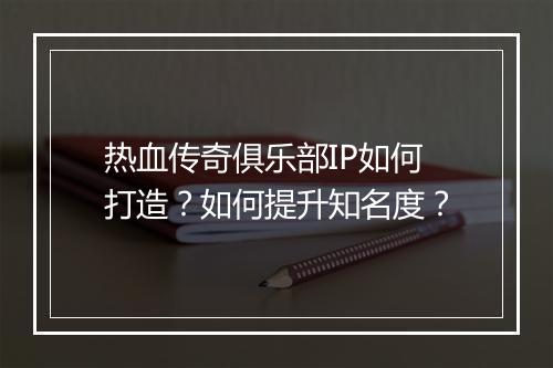 热血传奇俱乐部IP如何打造？如何提升知名度？