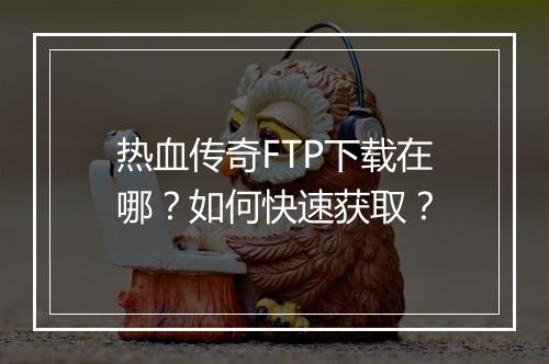 热血传奇FTP下载在哪？如何快速获取？