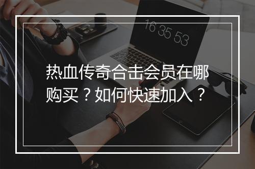 热血传奇合击会员在哪购买？如何快速加入？