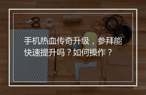 手机热血传奇升级，参拜能快速提升吗？如何操作？