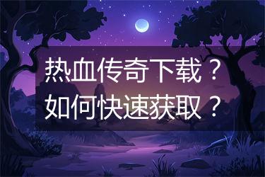 热血传奇下载？如何快速获取？