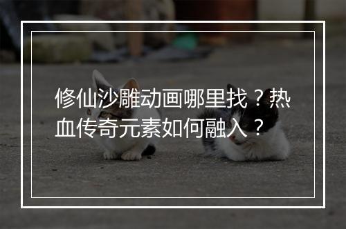 修仙沙雕动画哪里找？热血传奇元素如何融入？