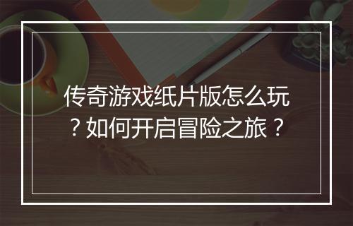 传奇游戏纸片版怎么玩？如何开启冒险之旅？
