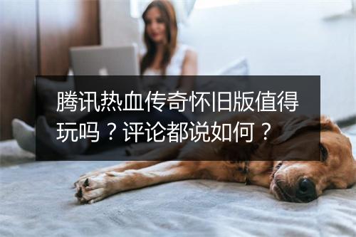腾讯热血传奇怀旧版值得玩吗？评论都说如何？