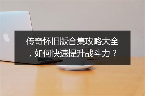 传奇怀旧版合集攻略大全，如何快速提升战斗力？