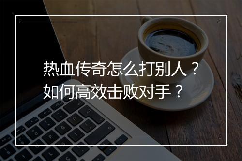 热血传奇怎么打别人？如何高效击败对手？