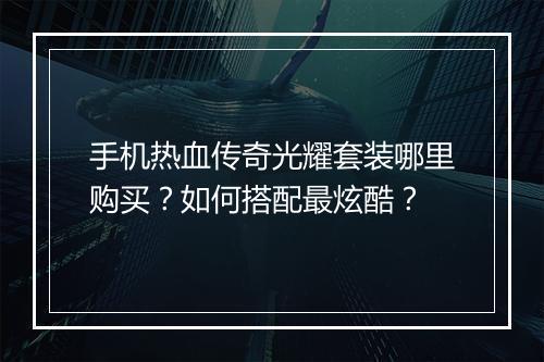 手机热血传奇光耀套装哪里购买？如何搭配最炫酷？