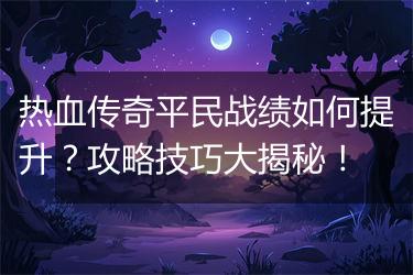 热血传奇平民战绩如何提升？攻略技巧大揭秘！