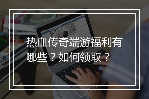 热血传奇端游福利有哪些？如何领取？