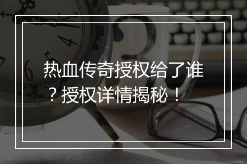 热血传奇授权给了谁？授权详情揭秘！