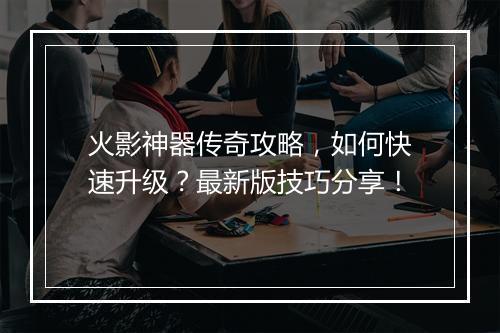 火影神器传奇攻略，如何快速升级？最新版技巧分享！