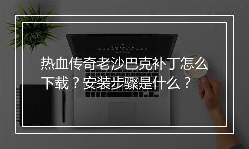 热血传奇老沙巴克补丁怎么下载？安装步骤是什么？