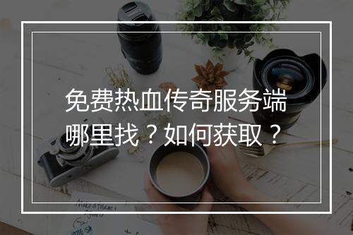 免费热血传奇服务端哪里找？如何获取？