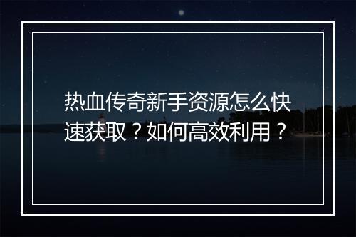 热血传奇新手资源怎么快速获取？如何高效利用？