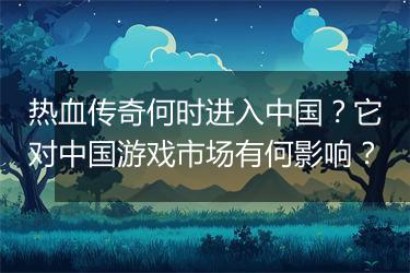 热血传奇何时进入中国？它对中国游戏市场有何影响？