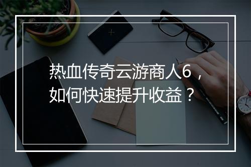 热血传奇云游商人6，如何快速提升收益？