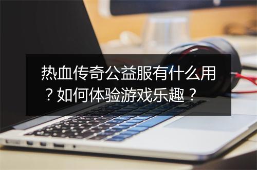 热血传奇公益服有什么用？如何体验游戏乐趣？