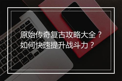 原始传奇复古攻略大全？如何快速提升战斗力？
