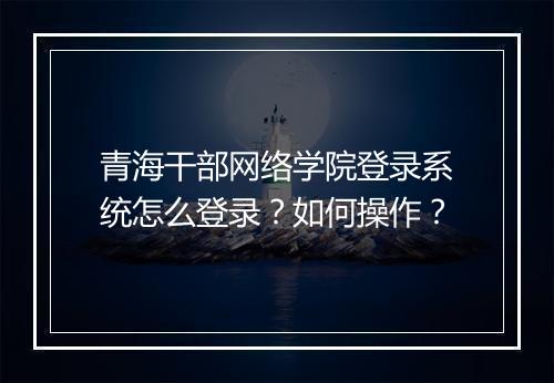 青海干部网络学院登录系统怎么登录？如何操作？
