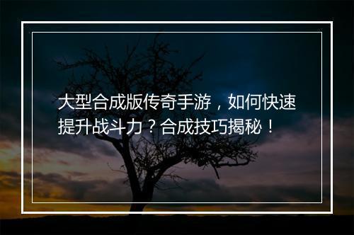 大型合成版传奇手游，如何快速提升战斗力？合成技巧揭秘！
