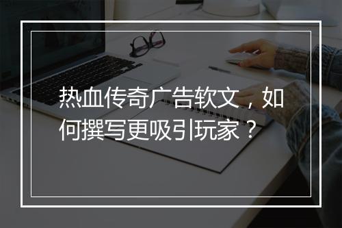 热血传奇广告软文，如何撰写更吸引玩家？
