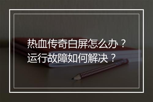 热血传奇白屏怎么办？运行故障如何解决？