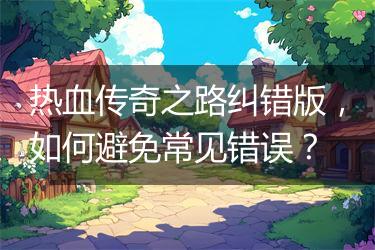 热血传奇之路纠错版，如何避免常见错误？