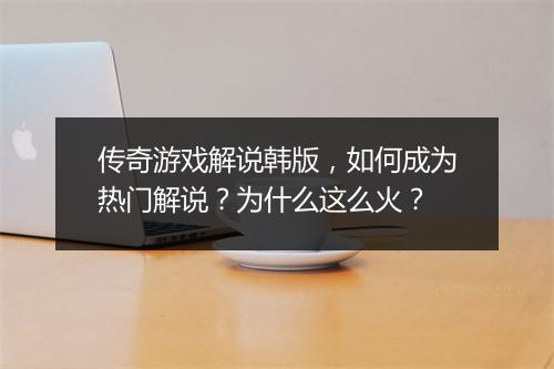 传奇游戏解说韩版，如何成为热门解说？为什么这么火？