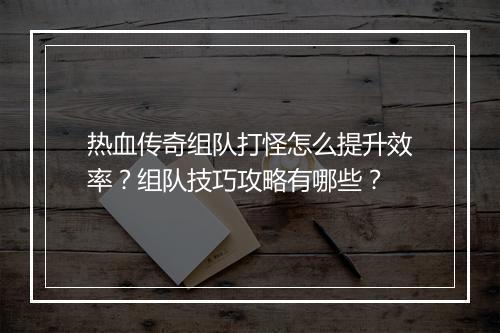 热血传奇组队打怪怎么提升效率？组队技巧攻略有哪些？