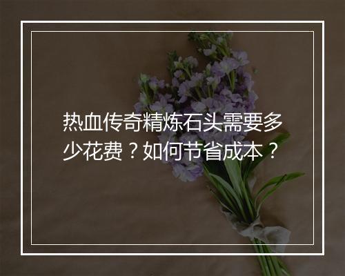 热血传奇精炼石头需要多少花费？如何节省成本？